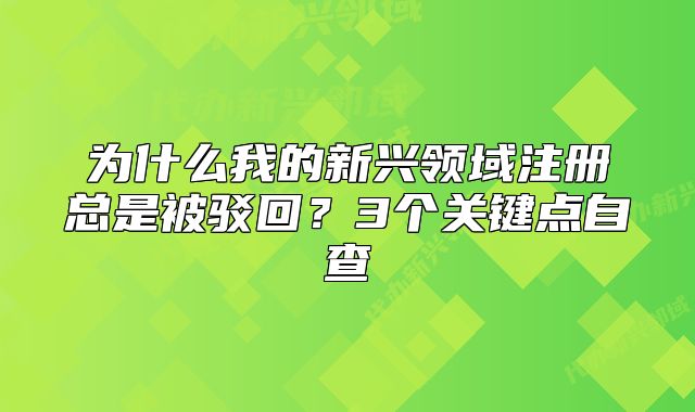 為什么我的新興領(lǐng)域注冊總是被駁回？3個關(guān)鍵點自查