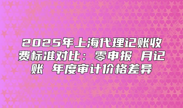 2025年上海代理記賬收費(fèi)標(biāo)準(zhǔn)對(duì)比：零申報(bào) 月記賬 年度審計(jì)價(jià)格差異