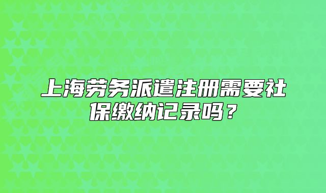 上海勞務(wù)派遣注冊需要社保繳納記錄嗎？