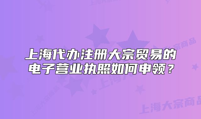 上海代辦注冊(cè)大宗貿(mào)易的電子營(yíng)業(yè)執(zhí)照如何申領(lǐng)？