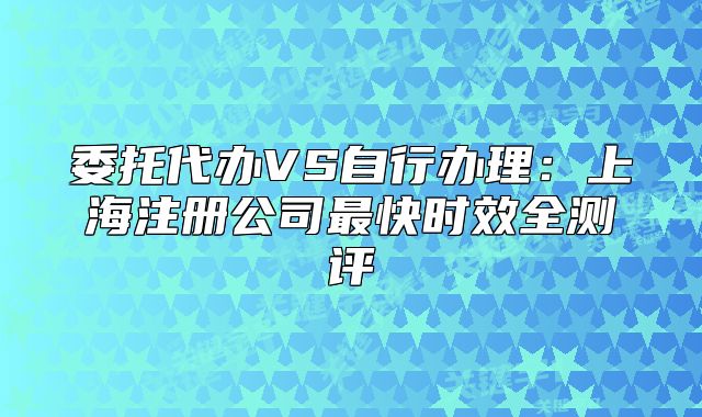委托代辦VS自行辦理：上海注冊公司最快時效全測評