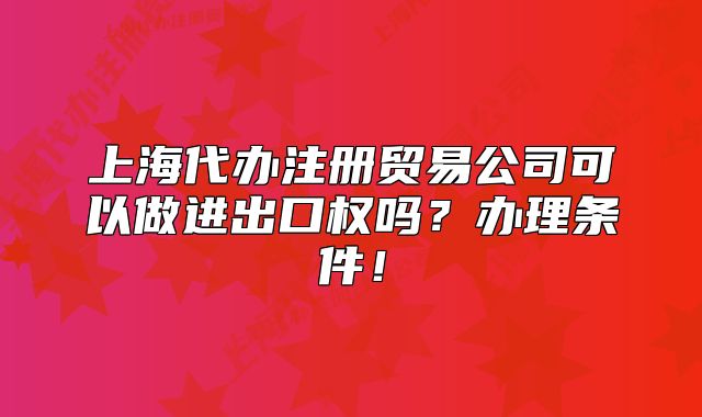 上海代辦注冊貿易公司可以做進出口權嗎？辦理條件！