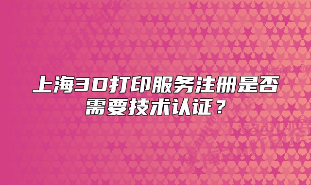 上海3D打印服務注冊是否需要技術認證？