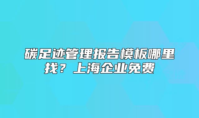 碳足跡管理報(bào)告模板哪里找？上海企業(yè)免費(fèi)