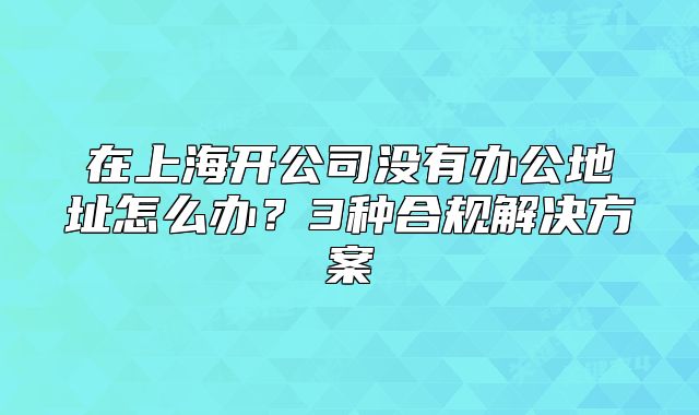 在上海開公司沒有辦公地址怎么辦？3種合規(guī)解決方案