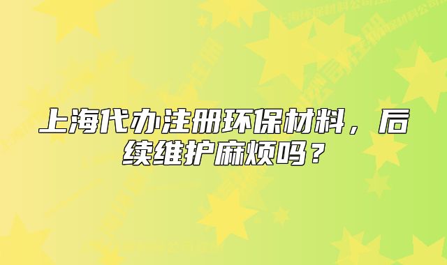 上海代辦注冊環(huán)保材料，后續(xù)維護(hù)麻煩嗎？