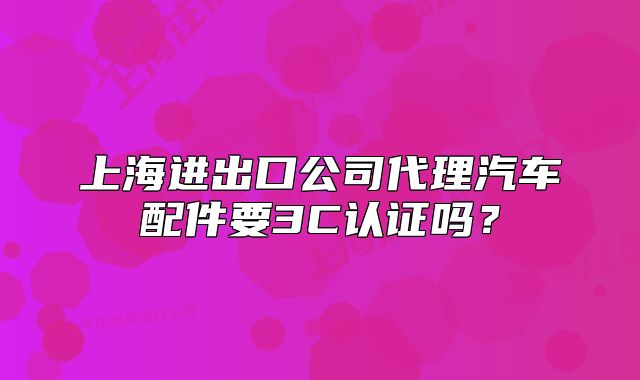 上海進(jìn)出口公司代理汽車配件要3C認(rèn)證嗎？