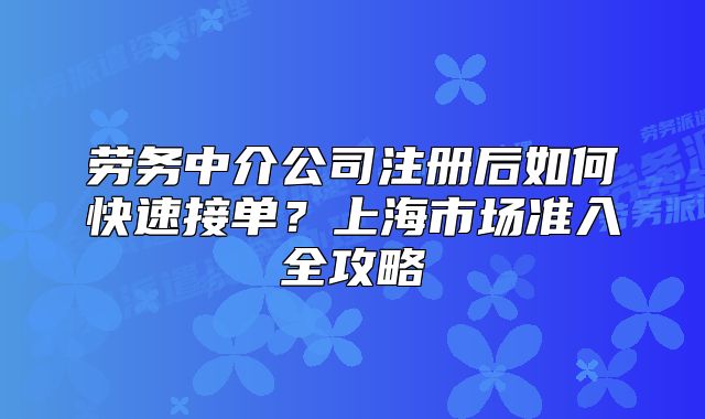 勞務(wù)中介公司注冊(cè)后如何快速接單？上海市場(chǎng)準(zhǔn)入全攻略