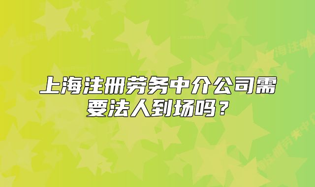 上海注冊(cè)勞務(wù)中介公司需要法人到場(chǎng)嗎？