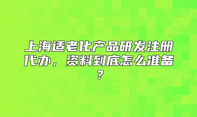 上海適老化產(chǎn)品研發(fā)注冊代辦，資料到底怎么準(zhǔn)備？
