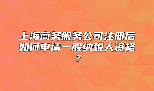 上海商務(wù)服務(wù)公司注冊(cè)后如何申請(qǐng)一般納稅人資格？