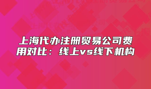 上海代辦注冊貿(mào)易公司費用對比：線上vs線下機構