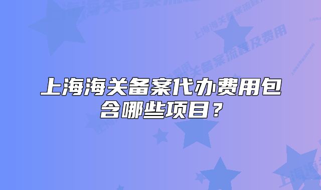 上海海關(guān)備案代辦費(fèi)用包含哪些項(xiàng)目？