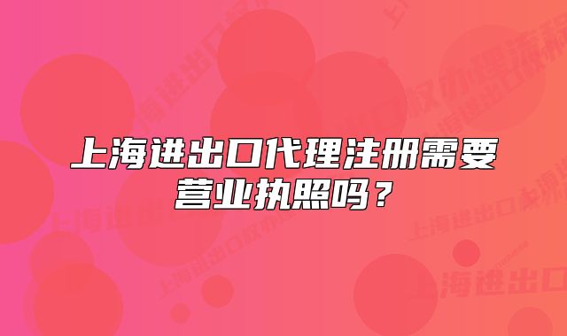 上海進出口代理注冊需要營業(yè)執(zhí)照嗎？