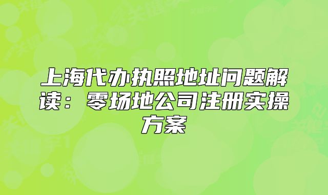 上海代辦執(zhí)照地址問(wèn)題解讀：零場(chǎng)地公司注冊(cè)實(shí)操方案