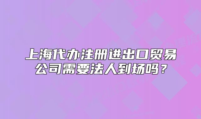 上海代辦注冊(cè)進(jìn)出口貿(mào)易公司需要法人到場嗎？