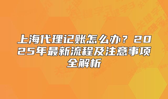上海代理記賬怎么辦？2025年最新流程及注意事項全解析