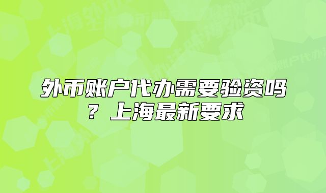 外幣賬戶代辦需要驗資嗎？上海最新要求