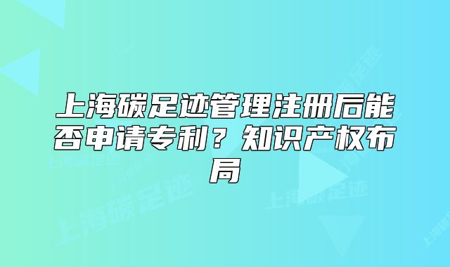 上海碳足跡管理注冊(cè)后能否申請(qǐng)專利？知識(shí)產(chǎn)權(quán)布局