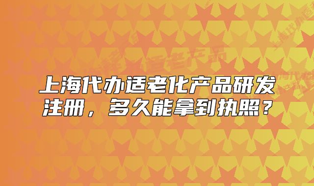 上海代辦適老化產(chǎn)品研發(fā)注冊，多久能拿到執(zhí)照？