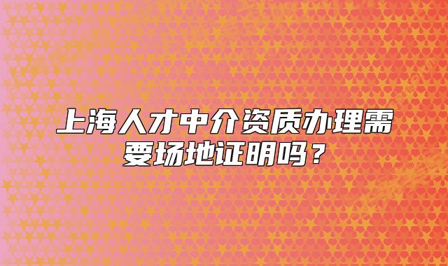 上海人才中介資質(zhì)辦理需要場地證明嗎？