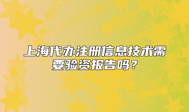 上海代辦注冊(cè)信息技術(shù)需要驗(yàn)資報(bào)告嗎？