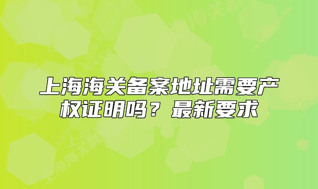 上海海關(guān)備案地址需要產(chǎn)權(quán)證明嗎？最新要求