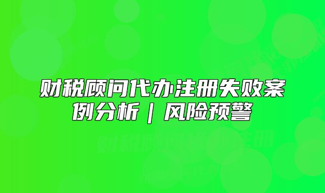 財稅顧問代辦注冊失敗案例分析｜風(fēng)險預(yù)警