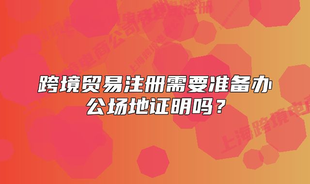 跨境貿(mào)易注冊需要準備辦公場地證明嗎？