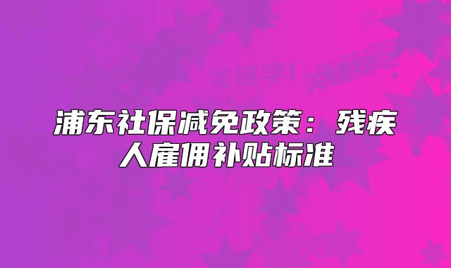 浦東社保減免政策：殘疾人雇傭補(bǔ)貼標(biāo)準(zhǔn)