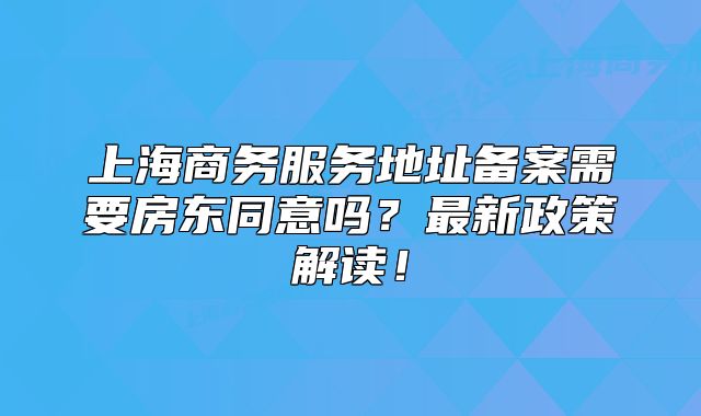上海商務(wù)服務(wù)地址備案需要房東同意嗎？最新政策解讀！