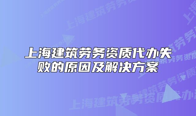 上海建筑勞務(wù)資質(zhì)代辦失敗的原因及解決方案