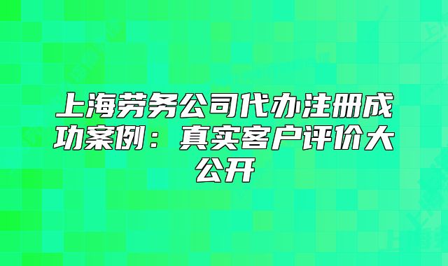 上海勞務(wù)公司代辦注冊(cè)成功案例：真實(shí)客戶評(píng)價(jià)大公開(kāi)