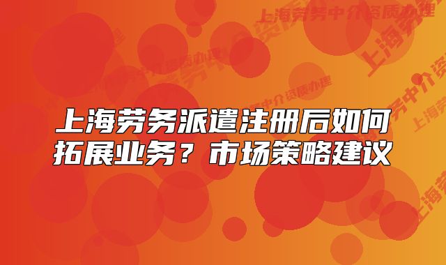 上海勞務(wù)派遣注冊后如何拓展業(yè)務(wù)？市場策略建議
