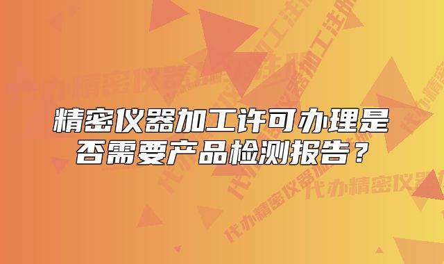 精密儀器加工許可辦理是否需要產(chǎn)品檢測報(bào)告？