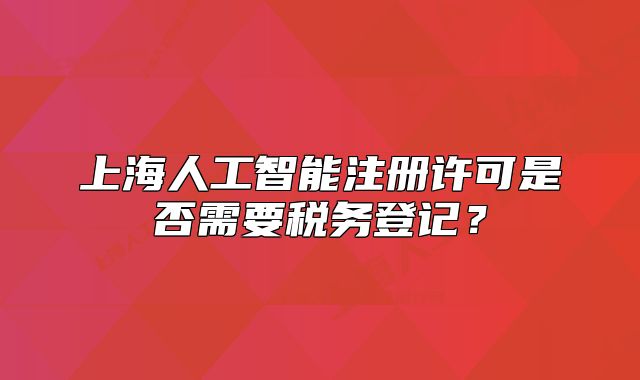 上海人工智能注冊許可是否需要稅務登記？