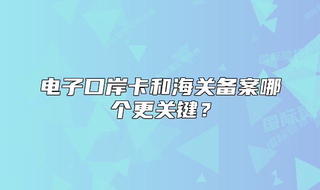 電子口岸卡和海關(guān)備案哪個更關(guān)鍵？
