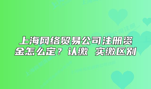上海網(wǎng)絡(luò)貿(mào)易公司注冊資金怎么定？認(rèn)繳 實(shí)繳區(qū)別