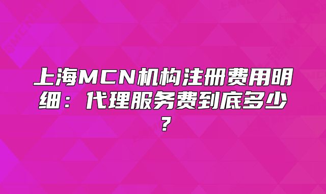 上海MCN機(jī)構(gòu)注冊費(fèi)用明細(xì)：代理服務(wù)費(fèi)到底多少？