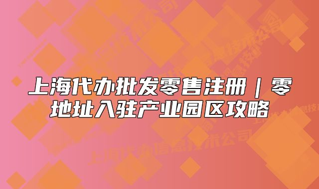 上海代辦批發(fā)零售注冊(cè)｜零地址入駐產(chǎn)業(yè)園區(qū)攻略
