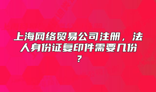 上海網(wǎng)絡貿(mào)易公司注冊，法人身份證復印件需要幾份？