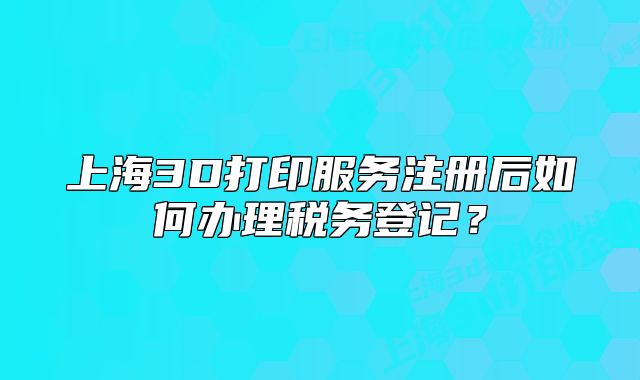 上海3D打印服務(wù)注冊后如何辦理稅務(wù)登記？