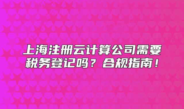 上海注冊云計算公司需要稅務(wù)登記嗎？合規(guī)指南！