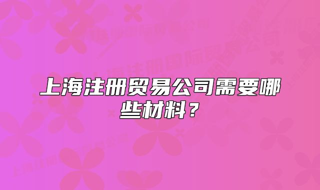 上海注冊(cè)貿(mào)易公司需要哪些材料？