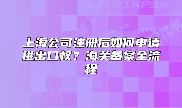 上海公司注冊(cè)后如何申請(qǐng)進(jìn)出口權(quán)？海關(guān)備案全流程