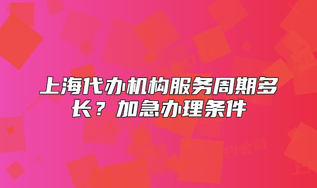 上海代辦機構服務周期多長？加急辦理條件