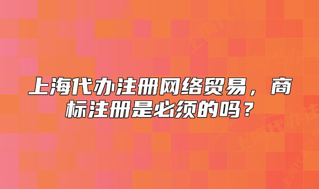 上海代辦注冊網(wǎng)絡(luò)貿(mào)易，商標(biāo)注冊是必須的嗎？