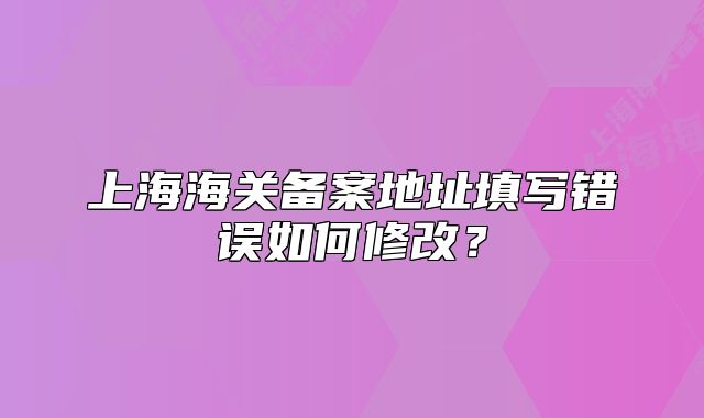 上海海關(guān)備案地址填寫錯誤如何修改？