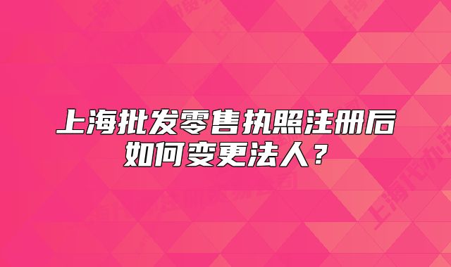 上海批發(fā)零售執(zhí)照注冊后如何變更法人？