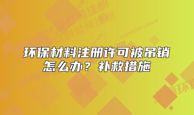 環(huán)保材料注冊許可被吊銷怎么辦？補(bǔ)救措施